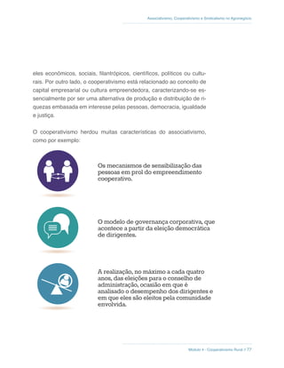 Módulo 4 - Cooperativismo Rural // 77
Associativismo, Cooperativismo e Sindicalismo no Agronegócio
eles econômicos, sociais, filantrópicos, científicos, políticos ou cultu-
rais. Por outro lado, o cooperativismo está relacionado ao conceito de
capital empresarial ou cultura empreendedora, caracterizando-se es-
sencialmente por ser uma alternativa de produção e distribuição de ri-
quezas embasada em interesse pelas pessoas, democracia, igualdade
e justiça.
O cooperativismo herdou muitas características do associativismo,
como por exemplo:
A realização, no máximo a cada quatro
anos, das eleições para o conselho de
administração, ocasião em que é
analisado o desempenho dos dirigentes e
em que eles são eleitos pela comunidade
envolvida.
A realização anual de assembleias
ordinárias para obter a aprovação das
contas do exercício administrativo do ano
anterior e a renovação de dois terços do
conselho fiscal.
Os mecanismos de sensibilização das
pessoas em prol do empreendimento
cooperativo.
O modelo de governança corporativa, que
acontece a partir da eleição democrática
de dirigentes.
 