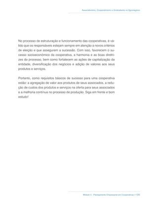 Módulo 5 - Planejamento Empresarial em Cooperativas // 105
Associativismo, Cooperativismo e Sindicalismo no Agronegócio
No processo de estruturação e funcionamento das cooperativas, é vá-
lido que os responsáveis estejam sempre em atenção a novos critérios
de eleição e que assegurem a sucessão. Com isso, favorecem o su-
cesso socioeconômico da cooperativa, a harmonia e as boas diretri-
zes do processo, bem como fortalecem as ações de capitalização da
entidade, diversificação dos negócios e adição de valores aos seus
produtos e serviços.
Portanto, como requisitos básicos de sucesso para uma cooperativa
estão: a agregação de valor aos produtos de seus associados, a redu-
ção de custos dos produtos e serviços na oferta para seus associados
e a melhoria contínua no processo de produção. Siga em frente e bom
estudo!
 
