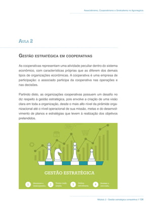 Associativismo, Cooperativismo e Sindicalismo no Agronegócio
Módulo 2 - Gestão estratégica competitiva // 106
Aula 2
Gestão estratégica em cooperativas
As cooperativas representam uma atividade peculiar dentro do sistema
econômico, com características próprias que as diferem dos demais
tipos de organizações econômicas. A cooperativa é uma empresa de
participação: o associado participa da cooperativa nas operações e
nas decisões.
Partindo disto, as organizações cooperativas possuem um desafio no
diz respeito à gestão estratégica, pois envolve a criação de uma visão
clara em toda a organização, desde o mais alto nível da pirâmide orga-
nizacional até o nível operacional de sua missão, metas e do desenvol-
vimento de planos e estratégias que levem à realização dos objetivos
pretendidos.
Monitore o
desempenho.
Tenha visão
ampla.
Defina
estratégias.
Analise o
mercado.
GESTÃO ESTRATÉGICA
 