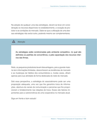 Módulo 5 - Planejamento Empresarial em Cooperativas // 108
Associativismo, Cooperativismo e Sindicalismo no Agronegócio
Na adoção de qualquer uma das estratégias, devem-se levar em consi-
deração os recursos disponíveis no estabelecimento, a vocação do pro-
dutor e as condições do mercado. Sabe-se que a utilização de uma des-
sas estratégias não exclui outra, podendo mesmo ser complementares.
 Atenção
As estratégias estão condicionadas pelo ambiente competitivo, no qual são
definidos os padrões de concorrência, e pela capacitação dos recursos inter-
nos das firmas.
Nisto, os pequenos produtores levam desvantagens, pois a grande maio-
ria tem informações limitadas, desconhecem as tendências de mercado
e as mudanças de hábitos dos consumidores e, muitas vezes, olham
apenas para sua atividade de forma deslocada do resto do mercado.
Sob essa perspectiva, a estratégia do associativismo pode ser uma
proposição adequada, uma vez que lhe garantiria troca de informa-
ções, abertura de canais de comunicação e parcerias que lhe propor-
cionem o fortalecimento nas relações de troca. Esses são fatores im-
portantes para a sobrevivência de uma cooperativa no mercado atual.
Siga em frente e bom estudo!
 