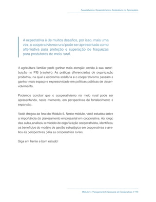 Módulo 5 - Planejamento Empresarial em Cooperativas // 110
Associativismo, Cooperativismo e Sindicalismo no Agronegócio
A expectativa é de muitos desafios, por isso, mais uma
vez, o cooperativismo rural pode ser apresentado como
alternativa para proteção e superação de fraquezas
para produtores do meio rural.
A agricultura familiar pode ganhar mais atenção devido à sua contri-
buição no PIB brasileiro. As práticas diferenciadas de organização
produtiva, na qual a economia solidária e o cooperativismo passam a
ganhar mais espaço e expressividade em políticas públicas de desen-
volvimento.
Podemos concluir que o cooperativismo no meio rural pode ser
apresentando, neste momento, em perspectivas de fortalecimento e
expansão.
Você chegou ao final do Módulo 5. Neste módulo, você estudou sobre
a importância do planejamento empresarial em cooperativa. Ao longo
das aulas,analisou o modelo de organização cooperativista, identificou
os benefícios do modelo de gestão estratégico em cooperativas e ava-
liou as perspectivas para as cooperativas rurais.
Siga em frente e bom estudo!
 