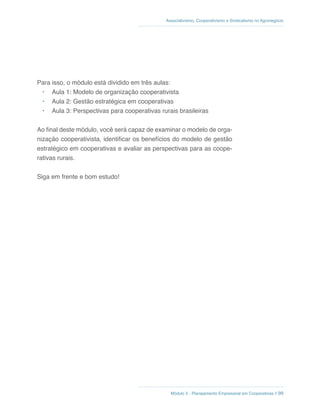Módulo 5 - Planejamento Empresarial em Cooperativas // 99
Associativismo, Cooperativismo e Sindicalismo no Agronegócio
Para isso, o módulo está dividido em três aulas:
•	 Aula 1: Modelo de organização cooperativista
•	 Aula 2: Gestão estratégica em cooperativas
•	 Aula 3: Perspectivas para cooperativas rurais brasileiras
Ao final deste módulo, você será capaz de examinar o modelo de orga-
nização cooperativista, identificar os benefícios do modelo de gestão
estratégico em cooperativas e avaliar as perspectivas para as coope-
rativas rurais.
Siga em frente e bom estudo!
 