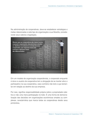 Módulo 5 - Planejamento Empresarial em Cooperativas // 102
Associativismo, Cooperativismo e Sindicalismo no Agronegócio
Na administração de cooperativas, deve-se estabelecer estratégias e
metas relacionadas e este tipo de organização e sua filosofia, conside-
rando seus valores e legislação.
Em um modelo de organização cooperativista, o cooperado enquanto
é dono e usuário da cooperativa tem a obrigação de se manter ativo e
participativo na sua cooperativa, caso contrário não terá o que lamen-
tar em relação ao destino da sua empresa.
Por isso, significa responsabilidade própria sobre a propriedade cole-
tiva e não uma mera participação no todo. É uma forma de democra-
tização das decisões em organizações econômicas simples ou com-
plexas, característica que marca todas as cooperativas desde seus
primórdios.
 