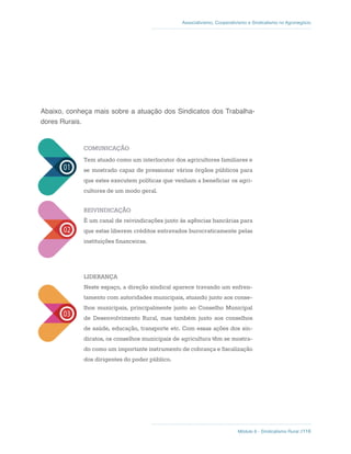 Módulo 6 - Sindicalismo Rural //116
Associativismo, Cooperativismo e Sindicalismo no Agronegócio
Abaixo, conheça mais sobre a atuação dos Sindicatos dos Trabalha-
dores Rurais.
COMUNICAÇÃO
Tem atuado como um interlocutor dos agricultores familiares e
se mostrado capaz de pressionar vários órgãos públicos para
que estes executem políticas que venham a beneficiar os agri-
cultores de um modo geral.
REIVINDICAÇÃO
É um canal de reivindicações junto às agências bancárias para
que estas liberem créditos entravados burocraticamente pelas
instituições financeiras.
LIDERANÇA
Neste espaço, a direção sindical aparece travando um enfren-
tamento com autoridades municipais, atuando junto aos conse-
lhos municipais, principalmente junto ao Conselho Municipal
de Desenvolvimento Rural, mas também junto aos conselhos
de saúde, educação, transporte etc. Com essas ações dos sin-
dicatos, os conselhos municipais de agricultura têm se mostra-
do como um importante instrumento de cobrança e fiscalização
dos dirigentes do poder público.
 
