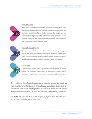 Módulo 6 - Sindicalismo Rural //117
Associativismo, Cooperativismo e Sindicalismo no Agronegócio
FISCALIZAÇÃO
Atua como órgão fiscalizador das ações do poder público local
quanto ao cumprimento de políticas distributivistas, como por
exemplo, a distribuição de cestas básicas, dos empregos nas
frentes de emergência, entre outras. Este novo momento do tra-
balho e das ações dos sindicatos está lhe dando um novo papel
nas suas relações com o poder local.
ASSISTÊNCIA TÉCNICA
Busca de novos instrumentos de assistência técnica para a pro-
dução. Até bem pouco tempo, essa área era atividade era ocu-
pada exclusivamente pelos órgãos oficiais de fomento ou de ex-
tensão, ou eventualmente por cooperativas de produtores.
EXPANSÃO
Os sindicatos rurais estão expandindo sua atuação e se envol-
vendo, por exemplo, com o banco de sementes, o fundo rotativo
de adubos orgânico e a assistência para a obtenção de crédito.
Com o objetivo de defender legalmente a categoria econômica ligada ao
meio rural surgiram também os sindicatos de produtores rurais, que re-
presentam produtores, empregadores e empresas da área rural. Vários
deles começaram a partir de suas atividades como associações rurais.
Em 1945, no governo de Getúlio Vargas, surgiram dois decretos rela-
cionados à organização da vida rural:
 