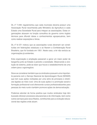 Módulo 6 - Sindicalismo Rural //118
Associativismo, Cooperativismo e Sindicalismo no Agronegócio
DL nº 7.449: regulamentou que cada município deveria possuir uma
Associação Rural reconhecida pelo Ministério da Agricultura e cada
Estado uma Sociedade Rural para integrar as associações. Estas or-
ganizações atuavam na função consultiva do governo como órgãos
técnicos para difundir ideias e conhecimentos agropecuários, bem
como realizar exposições e feiras.
DL nº 8.127: indicou que as associações rurais deveriam ser consti-
tuídas em federações estaduais e se filiarem a Confederação Rural
Brasileira, que foi fundada em 1951. Neste caso, a lei não excluía as
organizações já existentes.
Esta organização e ampliação passaram a gerar um maior poder de
barganha junto ao Estado e perante a sociedade. Observando a evo-
lução do sistema, pode-se dizer que houve o estabelecimento de uma
ordem para o agronegócio.
Deve-se considerar também que os sindicatos possuem uma importan-
te parceria com o Serviço Nacional de Aprendizagem Rural (SENAR)
que tem suas ações norteadas por uma série de princípios e diretri-
zes ligadas ao meio rural. Uma de suas ações é a promoção social e
formação profissional rural oferecendo cursos profissionalizantes para
pessoas do meio rural e também promove ações de democratização.
Podemos abordar de forma positiva que muitos sindicatos hoje têm
buscado oferecer processos educacionais e de informação, bem como
outros serviços para seus filiados, contribuindo para a evolução educa-
cional das regiões onde atuam.
 