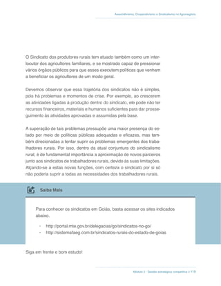 Associativismo, Cooperativismo e Sindicalismo no Agronegócio
Módulo 2 - Gestão estratégica competitiva // 119
O Sindicato dos produtores rurais tem atuado também como um inter-
locutor dos agricultores familiares, e se mostrado capaz de pressionar
vários órgãos públicos para que esses executem políticas que venham
a beneficiar os agricultores de um modo geral.
Devemos observar que essa trajetória dos sindicatos não é simples,
pois há problemas e momentos de crise. Por exemplo, ao crescerem
as atividades ligadas à produção dentro do sindicato, ele pode não ter
recursos financeiros, materiais e humanos suficientes para dar prosse-
guimento às atividades aprovadas e assumidas pela base.
A superação de tais problemas pressupõe uma maior presença do es-
tado por meio de políticas públicas adequadas e eficazes, mas tam-
bém direcionadas a tentar suprir os problemas emergentes dos traba-
lhadores rurais. Por isso, dentro da atual conjuntura do sindicalismo
rural, é de fundamental importância a aproximação de novos parceiros
junto aos sindicatos de trabalhadores rurais, devido às suas limitações.
Alçando-se a estas novas funções, com certeza o sindicato por si só
não poderia suprir a todas as necessidades dos trabalhadores rurais.
Saiba Mais
Para conhecer os sindicatos em Goiás, basta acessar os sites indicados
abaixo.
•	 http://portal.mte.gov.br/delegacias/go/sindicatos-no-go/
•	 http://sistemafaeg.com.br/sindicatos-rurais-do-estado-de-goias
Siga em frente e bom estudo!
 