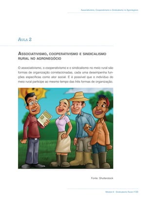 Módulo 6 - Sindicalismo Rural //120
Associativismo, Cooperativismo e Sindicalismo no Agronegócio
AulA 2
aSSociaTiViSmo, cooPeRaTiViSmo e SindicaliSmo
RuRal no agRonegócio
O associativismo, o cooperativismo e o sindicalismo no meio rural são
formas de organização correlacionadas, cada uma desempenha fun-
ções específicas como ator social. E é possível que o indivíduo do
meio rural participe ao mesmo tempo das três formas de organização.
Fonte: Shutterstock
 