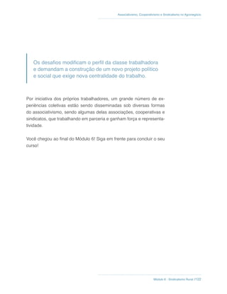 Módulo 6 - Sindicalismo Rural //122
Associativismo, Cooperativismo e Sindicalismo no Agronegócio
Os desafios modificam o perfil da classe trabalhadora
e demandam a construção de um novo projeto político
e social que exige nova centralidade do trabalho.
Por iniciativa dos próprios trabalhadores, um grande número de ex-
periências coletivas estão sendo disseminadas sob diversas formas
do associativismo, sendo algumas delas associações, cooperativas e
sindicatos, que trabalhando em parceria e ganham força e representa-
tividade.
Você chegou ao final do Módulo 6! Siga em frente para concluir o seu
curso!
 
