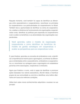 Módulo 6 - Sindicalismo Rural //125
Associativismo, Cooperativismo e Sindicalismo no Agronegócio
Naquele momento, você também foi capaz de identificar as diferen-
ças entre associativismo e cooperativismo, reconhecer os princípios
do cooperativismo e as particularidades do cooperativismo no Brasil.
Também teve a oportunidade de identificar os ramos do cooperativis-
mo, analisar a dinâmica de funcionamento de organizações cooperati-
vistas rurais, identificar as políticas para expansão do cooperativismo
rural e avaliar os benefícios e as adversidades das organizações coo-
perativistas.
Você aprendeu sobre o modelo de organização
cooperativista e como identificar os benefícios do
modelo de gestão estratégico em cooperativas e
avaliar as perspectivas para as cooperativas rurais.
E, para finalizar, aprendeu os conceitos de sindicalismo rural, a identifi-
car a importância do mesmo para o agronegócio, a conhecer as diferen-
ças e similaridades entre o associativismo, sindicalismo e cooperativis-
mo e a reconhecer as vantagens para o agronegócio em estabelecer
parcerias entre associações, cooperativas e sindicatos.
Agora que finalizou o curso, você é capaz de identificar e promover
ações baseadas nos valores associativos, difundir ideias e incentivar
grupos da sua comunidade ou convívio a identificar uma melhor alter-
nativa em busca de melhores condições.
Utilize bem estes novos conhecimentos adquiridos e sucesso na sua
jornada!
 