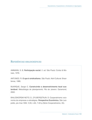 Módulo 6 - Sindicalismo Rural //126
Associativismo, Cooperativismo e Sindicalismo no Agronegócio
AMMANN, S. B. Participação social. 2. ed. São Paulo: Cortez & Mo-
raes, 1978.
ANTUNES. R. O que é sindicalismo. São Paulo: Abril Cultural: Brasi-
liense, 1986.
BUARQUE, Sergio C. Construindo o desenvolvimento local sus-
tentável. Metodologia de planejamento. Rio de Janeiro: Garamond,
2002.
BIALOSKORSKI NETO, S.; ZYLBERSZTAJN. D. Cooperativismo: eco-
nomia de empresas e estratégias. Perspectiva Econômica, São Leo-
poldo, jan./mar.1994. V.29, n.84, 7-22 p.(Série Cooperativismo, 35).
Referências bibliográficas
 