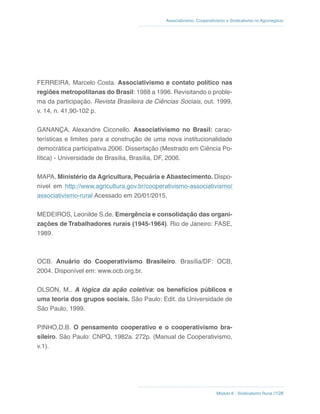 Módulo 6 - Sindicalismo Rural //128
Associativismo, Cooperativismo e Sindicalismo no Agronegócio
FERREIRA, Marcelo Costa. Associativismo e contato político nas
regiões metropolitanas do Brasil: 1988 a 1996. Revisitando o proble-
ma da participação. Revista Brasileira de Ciências Sociais, out. 1999,
v. 14, n. 41,90-102 p.
GANANÇA, Alexandre Ciconello. Associativismo no Brasil: carac-
terísticas e limites para a construção de uma nova institucionalidade
democrática participativa.2006. Dissertação (Mestrado em Ciência Po-
lítica) - Universidade de Brasília, Brasília, DF, 2006.
MAPA, Ministério da Agricultura, Pecuária e Abastecimento. Dispo-
nível em http://www.agricultura.gov.br/cooperativismo-associativismo/
associativismo-rural Acessado em 20/01/2015.
MEDEIROS, Leonilde S.de. Emergência e consolidação das organi-
zações de Trabalhadores rurais (1945-1964). Rio de Janeiro: FASE,
1989.
OCB. Anuário do Cooperativismo Brasileiro. Brasília/DF: OCB,
2004. Disponível em: www.ocb.org.br.
OLSON, M.. A lógica da ação coletiva: os benefícios públicos e
uma teoria dos grupos sociais. São Paulo: Edit. da Universidade de
São Paulo, 1999.
PINHO,D.B. O pensamento cooperativo e o cooperativismo bra-
sileiro. São Paulo: CNPQ, 1982a. 272p. (Manual de Cooperativismo,
v.1).
 
