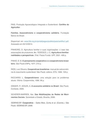 Módulo 6 - Sindicalismo Rural //129
Associativismo, Cooperativismo e Sindicalismo no Agronegócio
PAIS, Produção Agroecológica Integrada e Sustentável. Cartilha do
Agricultor
Familiar, Associativismo e cooperativismo solidário. Fundação
Banco do Brasil.
Disponível em www.fbb.org.br/portal/pages/publico/pais/cartilha1.pdf.
Acessado em 05/12/2014.
PINHEIRO, D. Agricultura familiar e suas organizações: o caso das
associações de produtores. In.: TEDESCO, J. C. Agricultura familiar:
realidades e perspectivas. 3ªed. Passo Fundo: UPF, 2001. 406 p.
PINHO, D. B. O pensamento cooperativo e o cooperativismo brasi-
leiro. São Paulo:CNPq, 1977, 272 p.
RIOS, Luiz Oliveira. Cooperativas brasileiras: manual de sobrevivên-
cia & crescimento sustentável. São Paulo: editora. STS, 1998. 109 p.
RICCIARDI, L. Cooperativismo: uma solução para os problemas
atuais. Vitória: Coopermídia, 1996. 96 p.
SINGER, P.; SOUZA, A. A economia solidária no Brasil. São Paulo:
Contexto, 2000.
SCHERER-WARREN, Ilse. Das Mobilizações às Redes de Movi-
mentos Sociais. Sociedade e Estado, Brasília, 2006.
SEBRAE/SP. Cooperativa – Saiba Mais. Zurita et al. (Coords.). São
Paulo: SEBRAE/SP, 2008.
 