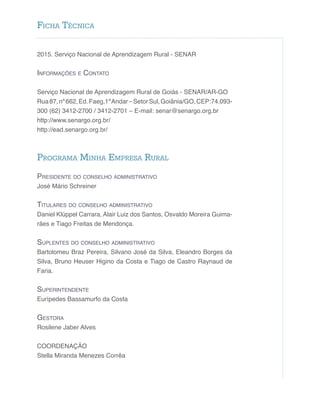 2015. Serviço Nacional de Aprendizagem Rural - SENAR
Informações e Contato
Serviço Nacional de Aprendizagem Rural de Goiás - SENAR/AR-GO
Rua87,nº662,Ed.Faeg,1ºAndar–SetorSul,Goiânia/GO,CEP:74.093-
300 (62) 3412-2700 / 3412-2701 – E-mail: senar@senargo.org.br
http://www.senargo.org.br/
http://ead.senargo.org.br/
Programa Minha Empresa Rural
Presidente do conselho administrativo
José Mário Schreiner
Titulares do conselho administrativo
Daniel Klüppel Carrara, Alair Luiz dos Santos, Osvaldo Moreira Guima-
rães e Tiago Freitas de Mendonça.
Suplentes do conselho administrativo
Bartolomeu Braz Pereira, Silvano José da Silva, Eleandro Borges da
Silva, Bruno Heuser Higino da Costa e Tiago de Castro Raynaud de
Faria.
Superintendente
Eurípedes Bassamurfo da Costa
Gestora
Rosilene Jaber Alves
COORDENAÇÃO
Stella Miranda Menezes Corrêa
Ficha Técnica
 