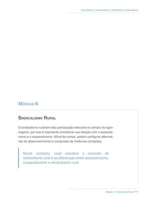 Módulo 6 - Sindicalismo Rural //111
Associativismo, Cooperativismo e Sindicalismo no Agronegócio
Sindicalismo Rural
O sindicalismo rural tem tido participação relevante no cenário do agro-
negócio, por isso é importante considerar sua relação com o associati-
vismo e o cooperativismo. Afinal de contas, podem configurar alternati-
vas de desenvolvimento e conquistas de melhores condições.
Neste contexto, você estudará o conceito de
sindicalismo rural e as diferenças entre associativismo,
cooperativismo e sindicalismo rural.
Módulo 6
 