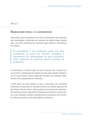 Módulo 6 - Sindicalismo Rural //113
Associativismo, Cooperativismo e Sindicalismo no Agronegócio
Aula 1
Sindicalismo rural e o agronegócio
Você sabe o que é sindicato e como atua o sindicalismo? Os sindicatos
são associações constituídas por pessoas de determinadas classes
para, de forma constitucional, buscarem seus direitos e defenderem
sua classe.
O sindicalismo é um movimento social que atua
diretamente na busca de melhores condições e
atendimento de necessidades de seus envolvidos,
tanto sindicatos de operários quanto sindicato de
produtores.
O sindicalismo no Brasil surgiu no final do século XIX, momento em
que ocorria a substituição do trabalho escravo pelo trabalho assalaria-
do e no qual haviam muitos imigrantes europeus que estavam traba-
lhando como assalariados em fazendas.
A esta altura, já havia iniciado no país a introdução das atividades
industriais, constituindo um mercado interno e os núcleos operários de
São Paulo e Rio de Janeiro, onde surgiram as primeiras lutas operárias.
Os operários haviam organizado Sociedades de Socorro e Auxílio Mú-
tuo, cuja instituição auxiliava materialmente os proletários em momen-
tos difíceis de greves ou de dificuldades econômicas.
 