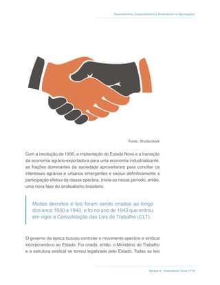 Módulo 6 - Sindicalismo Rural //114
Associativismo, Cooperativismo e Sindicalismo no Agronegócio
Fonte: Shutterstock
Com a revolução de 1930, a implantação do Estado Novo e a transição
da economia agrário-exportadora para uma economia industrializante,
as frações dominantes da sociedade aproveitaram para conciliar os
interesses agrários e urbanos emergentes e excluir definitivamente a
participação efetiva da classe operária. Inicia-se nesse período, então,
uma nova fase do sindicalismo brasileiro.
Muitos decretos e leis foram sendo criadas ao longo
dos anos 1930 a 1940, e foi no ano de 1943 que entrou
em vigor a Consolidação das Leis do Trabalho (CLT).
O governo da época buscou controlar o movimento operário e sindical
incorporando-o ao Estado. Foi criado, então, o Ministério do Trabalho
e a estrutura sindical se tornou legalizada pelo Estado. Todas as leis
 