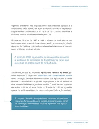 Módulo 6 - Sindicalismo Rural //115
Associativismo, Cooperativismo e Sindicalismo no Agronegócio
vigentes, entretanto, não respaldavam os trabalhadores agrícolas e o
sindicalismo rural. Porém, em 1944 a sindicalização rural é formaliza-
da por meio de um Decreto-Lei n.º 7.038 de 10/11, assim, atrelou-se à
estrutura sindical oficial determinada pela CLT.
Durante as décadas de 1940 a 1950, o número de sindicatos de tra-
balhadores rurais era muito inexpressivo, então, somente após o início
dos anos de 1960 que o sindicalismo chegaria efetivamente ao campo,
como entidades sindicais oficiais.
A partir de 1960, aprofundou-se de a política de apoio
à fundação de sindicatos de trabalhadores rurais que
até então se apresentava de forma tímida
Atualmente, no que diz respeito à Agricultura Familiar no Brasil, po-
de-se destacar o papel dos Sindicatos de Trabalhadores Rurais
como um órgão receptor das necessidades dos agricultores, e capaz
de atuar como catalisador e gerador de propostas, voltadas à viabilida-
de e sustentabilidade da agricultura familiar. O sindicato tem organiza-
do ações políticas eficazes, tanto no âmbito de políticas agrícolas
quanto de políticas públicas de cunho mais geral (educação e saúde).
É um ponto de união dos agricultores familiares e trabalhado-
res rurais, funcionando como espaço de organização e canal
de veiculação de interesses sindicais e políticos dos agricul-
tores familiares.
 