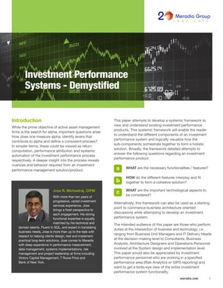 1meradia.com
This paper attempts to develop a systemic framework to
view and understand existing investment performance
products. This systemic framework will enable the reader
to understand the different components of an investment
performance system and logically visualize how the
sub-components orchestrate together to form a holistic
solution. Broadly, the framework detailed attempts to
answer the following questions regarding an investment
performance product:
	 WHAT are the necessary functionalities / features?
	 HOW do the different features interplay and fit
	 together to form a cohesive solution?
	 WHAT are the important technological aspects to
	 be considered?
Alternatively, this framework can also be used as a starting
point to commence business architecture oriented
discussions while attempting to develop an investment
performance system.
The intended audience of this paper are those who perform
duties at the intersection of business and technology; i.e.
ranging from Business Unit Managers and IT Delivery Heads
at the decision-making level to Consultants, Business
Analysts, Architecture Designers and Operations Personnel
involved at the System design and implementation level.
This paper would also be appreciated by investment
performance personnel who are working in a specified
performance area (Risk Analytics or GIPS reporting) and
want to get a birds-eye view of the entire investment
performance system functionality.
Investment Performance
Systems - Demystified
b
a
c
Introduction
While the prime objective of active asset management
firms is the search for alpha, important questions arise:
How does one measure alpha, identify levers that
contribute to alpha and define a consistent process?
In simpler terms, these could be viewed as return
computation, performance attribution and systemic
automation of the investment performance process
respectively. A deeper insight into the process reveals
nuances and behavior required from an investment
performance management solution/product.
Jose R. Michaelraj, CIPM
With more than ten years of
progressive, varied investment
services experience, Jose
brings a fresh perspective to
each engagement. His strong
functional expertise is equally
matched by his technical and
domain talents. Fluent in SQL, and expert in translating
business needs, Jose is more than up to the task with
respect to helping clients design, test and implement
practical long-term solutions. Jose comes to Meradia
with deep experience in performance measurement,
data management, systems implementations, risk
management and project leadership at firms including
Victory Capital Management, T Rowe Price and
Bank of New York.
 