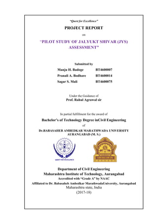 “Quest for Excellence”
PROJECT REPORT
on
“PILOT STUDY OF JALYUKT SHIVAR (JYS)
ASSESSMENT”
Submitted by
Manju H. Badoge BT4600007
Pranali A. Bodhare BT4600014
Sagar S. Mali BT4600075
Under the Guidance of
Prof. Rahul Agrawal sir
In partial fulfillment for the award of
Bachelor’s of Technology Degree inCivil Engineering
of
Dr.BABASAHEB AMBEDKAR MARATHWADA UNIVERSITY
AURANGABAD (M. S.)
Department of Civil Engineering
Maharashtra Institute of Technology, Aurangabad
Accredited with “Grade A” by NAAC
Affiliated to Dr. Babasaheb Ambedkar MarathwadaUniversity, Aurangabad
Maharashtra state, India
(2017-18)
 
