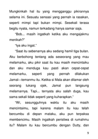 9
Mungkinkah hal itu yang mengganggu pikirannya
selama ini. Sesuatu sensasi yang pernah ia rasakan,
seperti mimpi tapi bukan mimpi. Sesekali terasa
begitu nyata, namun terkadang hanya samar saja.
“Bob... masih ingatkah ketika aku mengajakmu
menikah?”
“Iya aku ingat.”
“Saat itu sebenarnya aku sedang hamil tiga bulan.
Aku berbohong tentang ada seseorang yang mau
melamarku, aku pikir saat itu kau masih mencintaiku
dan aku menduga kau pasti akan cepat-cepat
melamarku, seperti yang pernah dilakukan
Jamaltemanmu itu. Ketika si Mala akan dilamar oleh
seorang tukang ojek, Jamal pun langsung
melamarnya. Tapi... ternyata aku salah duga, kau
sama sekali tidak seperti yang kuharapkan.”
“Wi, sesungguhnya waktu itu aku masih
mencintaimu, tapi karena malam itu kau telah
bercumbu di depan mataku, aku pun terpaksa
membencimu. Masih ingatkah peristiwa di rumahmu
itu? Malam itu kau bercumbu dengan Dutty, dan
 