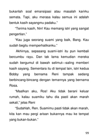 99
bukanlah soal emansipasi atau masalah karirku
semata. Tapi, aku merasa kalau semua ini adalah
bentuk kasih sayangmu padaku.”
“Terima kasih, Nin! Kau memang istri yang sangat
pengertian.”
“Kau juga seorang suami yang baik, Bang. Kau
sudah begitu memperhatikanku.”
Akhirnya, sepasang suami-istri itu pun kembali
bercumbu rayu. Dan tak lama kemudian mereka
sudah bergumul di bawah selimutsaling memberi
kasih sayang. Sementara itu di tempat lain, istri kedua
Bobby yang bernama Reni tampak sedang
berbincang-bincang dengan temannya yang bernama
Rosa.
“Maafkan aku, Ros! Aku tidak berani keluar
rumah, kalau suamiku tahu dia pasti akan marah
sekali,” jelas Reni
“Sudahlah, Ren. Suamimu pasti tidak akan marah,
kita kan mau pergi arisan bukannya mau ke tempat
yang bukan-bukan.”
 