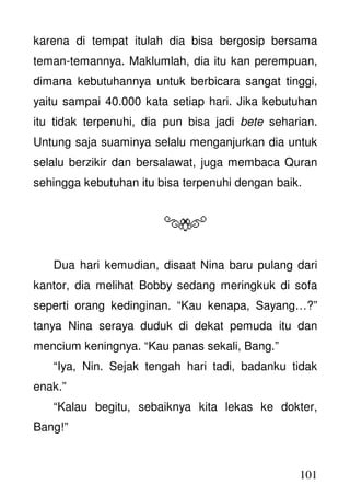 101
karena di tempat itulah dia bisa bergosip bersama
teman-temannya. Maklumlah, dia itu kan perempuan,
dimana kebutuhannya untuk berbicara sangat tinggi,
yaitu sampai 40.000 kata setiap hari. Jika kebutuhan
itu tidak terpenuhi, dia pun bisa jadi bete seharian.
Untung saja suaminya selalu menganjurkan dia untuk
selalu berzikir dan bersalawat, juga membaca Quran
sehingga kebutuhan itu bisa terpenuhi dengan baik.
Dua hari kemudian, disaat Nina baru pulang dari
kantor, dia melihat Bobby sedang meringkuk di sofa
seperti orang kedinginan. “Kau kenapa, Sayang…?”
tanya Nina seraya duduk di dekat pemuda itu dan
mencium keningnya. “Kau panas sekali, Bang.”
“Iya, Nin. Sejak tengah hari tadi, badanku tidak
enak.”
“Kalau begitu, sebaiknya kita lekas ke dokter,
Bang!”
 