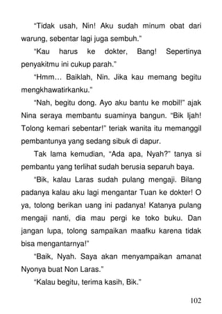 102
“Tidak usah, Nin! Aku sudah minum obat dari
warung, sebentar lagi juga sembuh.”
“Kau harus ke dokter, Bang! Sepertinya
penyakitmu ini cukup parah.”
“Hmm… Baiklah, Nin. Jika kau memang begitu
mengkhawatirkanku.”
“Nah, begitu dong. Ayo aku bantu ke mobil!” ajak
Nina seraya membantu suaminya bangun. “Bik Ijah!
Tolong kemari sebentar!” teriak wanita itu memanggil
pembantunya yang sedang sibuk di dapur.
Tak lama kemudian, “Ada apa, Nyah?” tanya si
pembantu yang terlihat sudah berusia separuh baya.
“Bik, kalau Laras sudah pulang mengaji. Bilang
padanya kalau aku lagi mengantar Tuan ke dokter! O
ya, tolong berikan uang ini padanya! Katanya pulang
mengaji nanti, dia mau pergi ke toko buku. Dan
jangan lupa, tolong sampaikan maafku karena tidak
bisa mengantarnya!”
“Baik, Nyah. Saya akan menyampaikan amanat
Nyonya buat Non Laras.”
“Kalau begitu, terima kasih, Bik.”
 