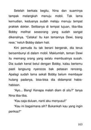 103
Setelah berkata begitu, Nina dan suaminya
tampak melangkah menuju mobil. Tak lama
kemudian, keduanya sudah melaju menuju tempat
praktek dokter. Setibanya di tempat tujuan, tiba-tiba
Bobby melihat seseorang yang sudah sangat
dikenalnya. “Celaka! Itu kan temannya Dewi, biang
rese,” keluh Bobby dalam hati.
Kini pemuda itu tak berani bergerak, dia terus
bersembunyi di dalam mobil. Maklumlah, teman Dewi
itu memang orang yang selalu membuatnya susah.
Dia sudah kenal betul dengan Bobby, kalau bertemu
pasti langsung nyerocos bak petasan renceng.
Apalagi sudah lama sekali Bobby belum membayar
hutang padanya, bisa-bisa dia didamprat habis-
habisan.
“Ayo... Bang! Kenapa malah diam di situ?” tanya
Nina tiba-tiba.
“Kau saja duluan, nanti aku menyusul!”
“Kau ini bagaimana sih? Bukankah kau yang ingin
periksa?”
 
