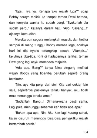 104
“Ups... iya ya. Kenapa aku malah lupa?” ucap
Bobby seraya melirik ke tempat teman Dewi berada,
dan ternyata wanita itu sudah pergi. “Syukurlah dia
sudah pergi,” katanya dalam hati. “Ayo, Sayang...!”
ajaknya kemudian.
Mereka pun segera melangkah masuk, dan ketika
sampai di ruang tunggu Bobby merasa lega, soalnya
hari ini dia nyaris tertangkap basah. “Alamak...”
keluhnya tiba-tiba. Kini di hadapannya terlihat teman
Dewi yang lagi asyik membaca majalah.
“Ada apa, Bang?” tanya Nina bingung melihat
wajah Bobby yang tiba-tiba berubah seperti orang
ketakutan.
“Nin, ayo kita pergi dari sini. Kita cari dokter lain
saja, sepertinya pasiennya terlalu banyak, aku tidak
mau menunggu terlalu lama.”
“Sudahlah, Bang...! Dimana-mana pasti sama.
Lagi pula, menunggu sebentar kan tidak apa-apa.”
“Bukan apa-apa, Nin. Aku kan lagi kurang sehat,
kalau disuruh menunggu bisa-bisa penyakitku malah
bertambah parah.”
 