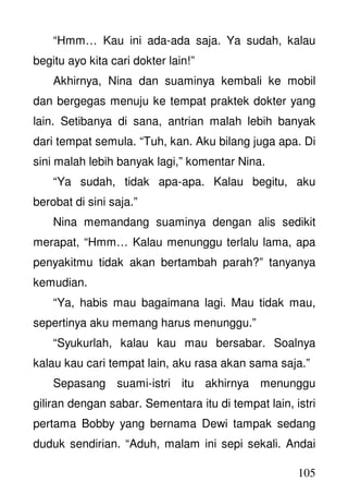 105
“Hmm… Kau ini ada-ada saja. Ya sudah, kalau
begitu ayo kita cari dokter lain!”
Akhirnya, Nina dan suaminya kembali ke mobil
dan bergegas menuju ke tempat praktek dokter yang
lain. Setibanya di sana, antrian malah lebih banyak
dari tempat semula. “Tuh, kan. Aku bilang juga apa. Di
sini malah lebih banyak lagi,” komentar Nina.
“Ya sudah, tidak apa-apa. Kalau begitu, aku
berobat di sini saja.”
Nina memandang suaminya dengan alis sedikit
merapat, “Hmm… Kalau menunggu terlalu lama, apa
penyakitmu tidak akan bertambah parah?” tanyanya
kemudian.
“Ya, habis mau bagaimana lagi. Mau tidak mau,
sepertinya aku memang harus menunggu.”
“Syukurlah, kalau kau mau bersabar. Soalnya
kalau kau cari tempat lain, aku rasa akan sama saja.”
Sepasang suami-istri itu akhirnya menunggu
giliran dengan sabar. Sementara itu di tempat lain, istri
pertama Bobby yang bernama Dewi tampak sedang
duduk sendirian. “Aduh, malam ini sepi sekali. Andai
 