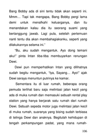 106
Bang Bobby ada di sini tentu tidak akan seperti ini.
Mmm… Tapi tak mengapa, Bang Bobby pergi lama
demi untuk menafkahi keluarganya, dan itu
menandakan kalau dia itu seorang suami yang
bertanggung jawab. Lagi pula, setelah pertemuan
nanti tentu dia akan membahagiakanku, seperti yang
dilakukannya selama ini.”
“Bu, aku sudah mengantuk. Ayo dong temani
aku!” pinta Intan tiba-tiba membuyarkan renungan
Dewi.
Dewi pun memperhatikan Intan yang dilihatnya
sudah begitu mengantuk, “Iya, Sayang… Ayo!” ajak
Dewi seraya menuntun putrinya ke kamar.
Sementara itu di luar rumah, beberapa orang
pemuda terlihat baru saja melintasi jalan kecil yang
ada di muka rumah dan memasuki sebuah rental play
station yang hanya berjarak satu rumah dari rumah
Dewi. Sebuah sepeda motor juga melintasi jalan kecil
di muka rumah, suaranya yang bising sudah terbiasa
di telinga Dewi dan anaknya. Begitulah kehidupan di
tengah perkampungan padat, yang mana rumah-
 