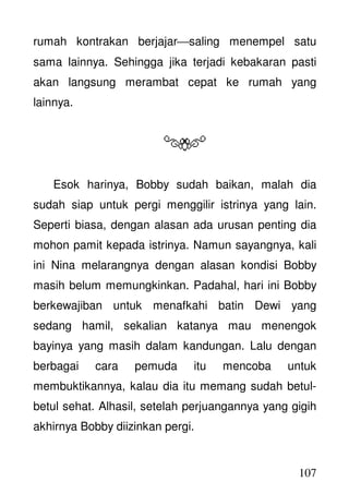 107
rumah kontrakan berjajarsaling menempel satu
sama lainnya. Sehingga jika terjadi kebakaran pasti
akan langsung merambat cepat ke rumah yang
lainnya.
Esok harinya, Bobby sudah baikan, malah dia
sudah siap untuk pergi menggilir istrinya yang lain.
Seperti biasa, dengan alasan ada urusan penting dia
mohon pamit kepada istrinya. Namun sayangnya, kali
ini Nina melarangnya dengan alasan kondisi Bobby
masih belum memungkinkan. Padahal, hari ini Bobby
berkewajiban untuk menafkahi batin Dewi yang
sedang hamil, sekalian katanya mau menengok
bayinya yang masih dalam kandungan. Lalu dengan
berbagai cara pemuda itu mencoba untuk
membuktikannya, kalau dia itu memang sudah betul-
betul sehat. Alhasil, setelah perjuangannya yang gigih
akhirnya Bobby diizinkan pergi.
 