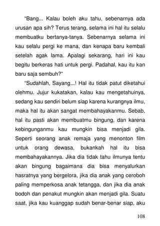 108
“Bang... Kalau boleh aku tahu, sebenarnya ada
urusan apa sih? Terus terang, selama ini hal itu selalu
membuatku bertanya-tanya. Sebenarnya selama ini
kau selalu pergi ke mana, dan kenapa baru kembali
setelah agak lama. Apalagi sekarang, hari ini kau
begitu berkeras hati untuk pergi. Padahal, kau itu kan
baru saja sembuh?”
“Sudahlah, Sayang...! Hal itu tidak patut diketahui
olehmu. Jujur kukatakan, kalau kau mengetahuinya,
sedang kau sendiri belum siap karena kurangnya ilmu,
maka hal itu akan sangat membahayakanmu. Sebab,
hal itu pasti akan membuatmu bingung, dan karena
kebingunganmu kau mungkin bisa menjadi gila.
Seperti seorang anak remaja yang menonton film
untuk orang dewasa, bukankah hal itu bisa
membahayakannya. Jika dia tidak tahu ilmunya tentu
akan bingung bagaimana dia bisa menyalurkan
hasratnya yang bergelora, jika dia anak yang ceroboh
paling memperkosa anak tetangga, dan jika dia anak
bodoh dan penakut mungkin akan menjadi gila. Suatu
saat, jika kau kuanggap sudah benar-benar siap, aku
 
