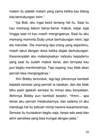 10
malam itu adalah malam yang sama ketika kau bilang
kita berhubungan intim.”
“Iya Bob, aku ingat betul tentang hal itu. Saat itu
kau memang belum benar-benar mabuk, wajar saja
hingga saat ini kau masih mengingatnya. Saat itu aku
memang meminta Dutty untuk berhubungan intim, tapi
dia menolak. Dia memang tipe orang yang sepertimu,
masih takut dengan dosa ketika diajak berhubungan.
Karenanyalah aku melampiaskan nafsuku kepadamu
yang saat itu sudah mabuk berat, dan ternyata kau
pun begitu menikmatinya. Tapi sayang, kau tidak akan
pernah bisa mengingatnya.”
Kini Bobby tertunduk, lagi-lagi pikirannya kembali
kepada sensasi yang pernah ia rasakan, dan dia tidak
tahu pasti apakah sensasi itu mimpi atau kenyataan.
Akhirnya Bobby pun kembali berpikir, “Hmm... apa
benar aku pernah melakukannya, dan selama ini aku
menduga hal itu sebuah mimpi karena kesamarannya.
Sensasi itu kurasakan begitu saja, tanpa ada awal dan
akhir peristiwa yang bisa kuingat dengan jelas.”
 