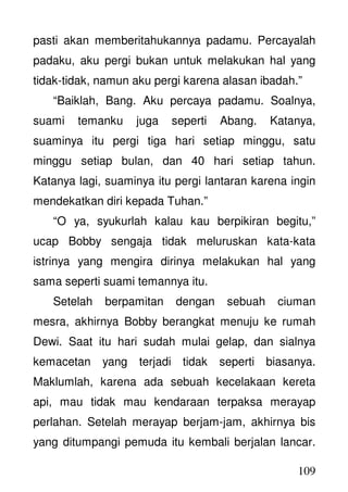 109
pasti akan memberitahukannya padamu. Percayalah
padaku, aku pergi bukan untuk melakukan hal yang
tidak-tidak, namun aku pergi karena alasan ibadah.”
“Baiklah, Bang. Aku percaya padamu. Soalnya,
suami temanku juga seperti Abang. Katanya,
suaminya itu pergi tiga hari setiap minggu, satu
minggu setiap bulan, dan 40 hari setiap tahun.
Katanya lagi, suaminya itu pergi lantaran karena ingin
mendekatkan diri kepada Tuhan.”
“O ya, syukurlah kalau kau berpikiran begitu,”
ucap Bobby sengaja tidak meluruskan kata-kata
istrinya yang mengira dirinya melakukan hal yang
sama seperti suami temannya itu.
Setelah berpamitan dengan sebuah ciuman
mesra, akhirnya Bobby berangkat menuju ke rumah
Dewi. Saat itu hari sudah mulai gelap, dan sialnya
kemacetan yang terjadi tidak seperti biasanya.
Maklumlah, karena ada sebuah kecelakaan kereta
api, mau tidak mau kendaraan terpaksa merayap
perlahan. Setelah merayap berjam-jam, akhirnya bis
yang ditumpangi pemuda itu kembali berjalan lancar.
 