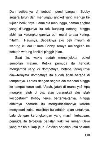 110
Dan setibanya di sebuah persimpangan, Bobby
segera turun dan menunggu angkot yang menuju ke
tujuan berikutnya. Lama dia menunggu, namun angkot
yang ditunggunya itu tak kunjung datang, hingga
akhirnya kerongkongannya pun mulai terasa kering.
"Hufff...! Hausnya. Sebaiknya aku beli minum di
warung itu dulu,” kata Bobby seraya melangkah ke
sebuah warung kecil di pinggir jalan.
Saat itu, waktu sudah menunjukkan pukul
sembilan malam. Ketika pemuda itu hendak
mengambil uang di dompetnya, betapa terkejutnya
diaternyata dompetnya itu sudah tidak berada di
tempatnya. Lantas dengan segera dia mencari hingga
ke tempat turun tadi. “Aduh, jatuh di mana ya? Apa
mungkin jatuh di bis, atau barangkali aku telah
kecopetan?” Bobby terus bertanya-tanya, hingga
akhirnya pemuda itu mengikhlaskannya karena
menyadari kalau musibah itu adalah ujian untuknya.
Lalu dengan kerongkongan yang masih kehausan,
pemuda itu terpaksa berjalan kaki ke rumah Dewi
yang masih cukup jauh. Setelah berjalan kaki selama
 