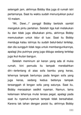 111
setengah jam, akhirnya Bobby tiba juga di rumah istri
pertamanya. Saat itu waktu sudah menunjukkan pukul
10 malam.
“Wi, Dewi...!” panggil Bobby berbisik sambil
mengetuk pintu perlahan. Setelah tiga kali melakukan
itu dan tidak juga dibukakan pintu, akhirnya Bobby
memutuskan untuk tidur di luar. Saat itu Bobby
menduga kalau istrinya itu sudah betul-betul terlelap,
dan dia sungguh tidak tega untuk membangunkannya,
apalagi jika putrinya yang juga diduga sedang terlelap
juga ikut-ikutan bangun.
Setelah meminum air keran yang ada di muka
rumah, kini pemuda itu tampak merebahkan
diriterlentang di atas sofa bambu yang keras,
lehernya tampak bertumpu pada lengan sofa yang
juga keras, sedang kedua betisnya tampak
tersanggah di lengan sofa yang satunya. Saat itu,
Bobby merasakan sedikit nyaman. Namun, lama
kelamaan lehernya mulai terasa pegal, apalagi pada
saat itu nyamuk-nyamuk tampak tidak bersahabat.
Karena tak tahan dengan posisi itu, akhirnya Bobby
 