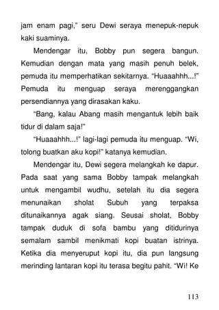 113
jam enam pagi,” seru Dewi seraya menepuk-nepuk
kaki suaminya.
Mendengar itu, Bobby pun segera bangun.
Kemudian dengan mata yang masih penuh belek,
pemuda itu memperhatikan sekitarnya. “Huaaahhh...!”
Pemuda itu menguap seraya merenggangkan
persendiannya yang dirasakan kaku.
“Bang, kalau Abang masih mengantuk lebih baik
tidur di dalam saja!”
“Huaaahhh...!” lagi-lagi pemuda itu menguap. “Wi,
tolong buatkan aku kopi!” katanya kemudian.
Mendengar itu, Dewi segera melangkah ke dapur.
Pada saat yang sama Bobby tampak melangkah
untuk mengambil wudhu, setelah itu dia segera
menunaikan sholat Subuh yang terpaksa
ditunaikannya agak siang. Seusai sholat, Bobby
tampak duduk di sofa bambu yang ditidurinya
semalam sambil menikmati kopi buatan istrinya.
Ketika dia menyeruput kopi itu, dia pun langsung
merinding lantaran kopi itu terasa begitu pahit. “Wi! Ke
 