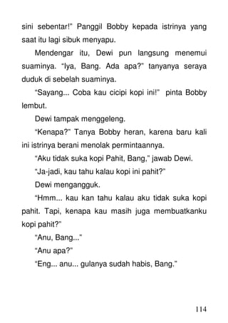 114
sini sebentar!” Panggil Bobby kepada istrinya yang
saat itu lagi sibuk menyapu.
Mendengar itu, Dewi pun langsung menemui
suaminya. “Iya, Bang. Ada apa?” tanyanya seraya
duduk di sebelah suaminya.
“Sayang... Coba kau cicipi kopi ini!” pinta Bobby
lembut.
Dewi tampak menggeleng.
“Kenapa?” Tanya Bobby heran, karena baru kali
ini istrinya berani menolak permintaannya.
“Aku tidak suka kopi Pahit, Bang,” jawab Dewi.
“Ja-jadi, kau tahu kalau kopi ini pahit?”
Dewi mengangguk.
“Hmm... kau kan tahu kalau aku tidak suka kopi
pahit. Tapi, kenapa kau masih juga membuatkanku
kopi pahit?”
“Anu, Bang...”
“Anu apa?”
“Eng... anu... gulanya sudah habis, Bang.”
 