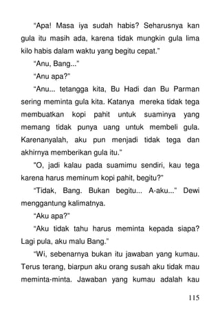 115
“Apa! Masa iya sudah habis? Seharusnya kan
gula itu masih ada, karena tidak mungkin gula lima
kilo habis dalam waktu yang begitu cepat.”
“Anu, Bang...”
“Anu apa?”
“Anu... tetangga kita, Bu Hadi dan Bu Parman
sering meminta gula kita. Katanya mereka tidak tega
membuatkan kopi pahit untuk suaminya yang
memang tidak punya uang untuk membeli gula.
Karenanyalah, aku pun menjadi tidak tega dan
akhirnya memberikan gula itu.”
"O, jadi kalau pada suamimu sendiri, kau tega
karena harus meminum kopi pahit, begitu?”
“Tidak, Bang. Bukan begitu... A-aku...” Dewi
menggantung kalimatnya.
“Aku apa?”
“Aku tidak tahu harus meminta kepada siapa?
Lagi pula, aku malu Bang.”
“Wi, sebenarnya bukan itu jawaban yang kumau.
Terus terang, biarpun aku orang susah aku tidak mau
meminta-minta. Jawaban yang kumau adalah kau
 