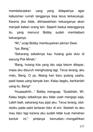 117
membelanjakan uang yang didapatnya agar
kebutuhan rumah tangganya bisa terus terkecukupi.
Karena jika tidak, dikhawatirkan keluarganya akan
menjadi beban orang lain. Seperti kedua tetangganya
itu, yang menurut Bobby sudah membebani
keluarganya.
“Wi,” ucap Bobby membuyarkan pikiran Dewi.
“Iya, Bang.”
“Sekarang sebaiknya kau hutang gula dulu di
warung Pok Minah.”
“Bang, hutang kita yang lalu saja belum dibayar,
masa aku disuruh menghutang lagi. Terus terang, aku
malu, Bang. O ya, Abang kan baru pulang usaha,
pasti bawa uang banyak kan. Kalau begitu, berikanlah
uang itu, Bang!”
“Huaaaahhh...” Bobby menguap. “Sudahlah, Wi.
Kalau begitu sebaiknya aku tidak usah mengopi saja.
Lebih baik, sekarang kau pijat aku. Terus terang, otot-
ototku pada sakit lantaran tidur di sini. Setelah itu aku
mau tidur lagi karena aku sudah tidak kuat menahan
kantuk ini,” pintanya kemudianmengalihkan
 