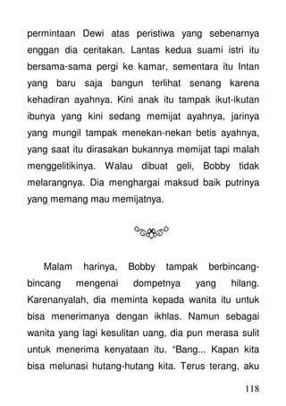 118
permintaan Dewi atas peristiwa yang sebenarnya
enggan dia ceritakan. Lantas kedua suami istri itu
bersama-sama pergi ke kamar, sementara itu Intan
yang baru saja bangun terlihat senang karena
kehadiran ayahnya. Kini anak itu tampak ikut-ikutan
ibunya yang kini sedang memijat ayahnya, jarinya
yang mungil tampak menekan-nekan betis ayahnya,
yang saat itu dirasakan bukannya memijat tapi malah
menggelitikinya. Walau dibuat geli, Bobby tidak
melarangnya. Dia menghargai maksud baik putrinya
yang memang mau memijatnya.
Malam harinya, Bobby tampak berbincang-
bincang mengenai dompetnya yang hilang.
Karenanyalah, dia meminta kepada wanita itu untuk
bisa menerimanya dengan ikhlas. Namun sebagai
wanita yang lagi kesulitan uang, dia pun merasa sulit
untuk menerima kenyataan itu. “Bang... Kapan kita
bisa melunasi hutang-hutang kita. Terus terang, aku
 