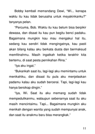 11
Bobby kembali memandang Dewi, “Wi... kenapa
waktu itu kau tidak berusaha untuk meyakinkanku?”
tanyanya pelan.
“Percuma, Bob. Waktu itu kau belum bisa berpikir
dewasa, dan disaat itu kau pun begitu benci padaku.
Bagaimana mungkin kau mau mengakui hal itu,
sedang kau sendiri tidak mengingatnya, kau pasti
akan bilang kalau aku berkata dusta dan bermaksud
memfitnahmu. Masih ingatkah ketika terakhir kita
bertemu, di saat pesta pernikahan Rina.”
“Iya aku ingat.”
“Bukankah saat itu, lagi-lagi aku memintamu untuk
menikahiku, dan disaat itu pula aku menjelaskan
padamu kalau aku sudah bercerai. Tapi, lagi-lagi kau
hanya bersikap dingin.”
“Iya, Wi. Saat itu aku memang sudah tidak
mempedulikanmu, walaupun sebenarnya saat itu aku
masih mencintaimu. Tapi... Bagaimana mungkin aku
menikah dengan wanita yang sudah mempunyai anak,
dan saat itu anakmu baru bisa merangkak.”
 