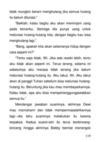 119
tidak mungkin berani menghutang jika semua hutang
itu belum dilunasi.”
“Baiklah, kalau begitu aku akan meminjam uang
pada temanku. Semoga dia punya uang untuk
melunasi hutang-hutang kita, dengan begitu kau bisa
menghutang lagi.”
“Bang, apakah kita akan selamanya hidup dengan
cara seperti ini?”
“Tentu saja tidak, Wi. Jika ada rezeki lebih, tentu
aku tidak akan seperti ini. Terus terang, selama ini
sebetulnya aku merasa tidak tenang jika belum
melunasi hutang-hutang itu. Aku takut, Wi. Aku takut
akan di panggil Tuhan sebelum bisa melunasi hutang-
hutang itu. Beruntung jika kau mau membayarkannya.
Kalau tidak, apa aku bisa mempertanggungjawabkan
semua itu.”
Mendengar jawaban suaminya, akhirnya Dewi
mau memahami dan tidak mempermasalahkannya
lagidia tahu suaminya melakukan itu karena
terpaksa. Kedua suami-istri itu terus berbincang-
bincang hingga akhirnya Bobby berniat menengok
 