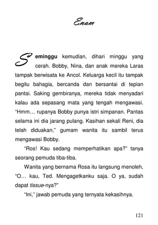 121
EnaEnaEnaEnammmm
eminggu kemudian, dihari minggu yang
cerah. Bobby, Nina, dan anak mereka Laras
tampak berwisata ke Ancol. Keluarga kecil itu tampak
begitu bahagia, bercanda dan bersantai di tepian
pantai. Saking gembiranya, mereka tidak menyadari
kalau ada sepasang mata yang tengah mengawasi.
“Hmm… rupanya Bobby punya istri simpanan. Pantas
selama ini dia jarang pulang. Kasihan sekali Reni, dia
telah diduakan,” gumam wanita itu sambil terus
mengawasi Bobby.
“Ros! Kau sedang memperhatikan apa?” tanya
seorang pemuda tiba-tiba.
Wanita yang bernama Rosa itu langsung menoleh,
“O… kau, Ted. Mengagetkanku saja. O ya, sudah
dapat tissue-nya?”
“Ini,” jawab pemuda yang ternyata kekasihnya.
SSSS
 