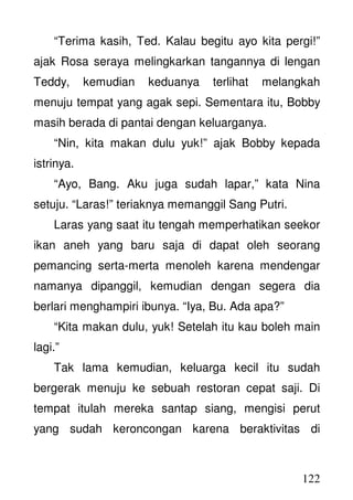122
“Terima kasih, Ted. Kalau begitu ayo kita pergi!”
ajak Rosa seraya melingkarkan tangannya di lengan
Teddy, kemudian keduanya terlihat melangkah
menuju tempat yang agak sepi. Sementara itu, Bobby
masih berada di pantai dengan keluarganya.
“Nin, kita makan dulu yuk!” ajak Bobby kepada
istrinya.
“Ayo, Bang. Aku juga sudah lapar,” kata Nina
setuju. “Laras!” teriaknya memanggil Sang Putri.
Laras yang saat itu tengah memperhatikan seekor
ikan aneh yang baru saja di dapat oleh seorang
pemancing serta-merta menoleh karena mendengar
namanya dipanggil, kemudian dengan segera dia
berlari menghampiri ibunya. “Iya, Bu. Ada apa?”
“Kita makan dulu, yuk! Setelah itu kau boleh main
lagi.”
Tak lama kemudian, keluarga kecil itu sudah
bergerak menuju ke sebuah restoran cepat saji. Di
tempat itulah mereka santap siang, mengisi perut
yang sudah keroncongan karena beraktivitas di
 