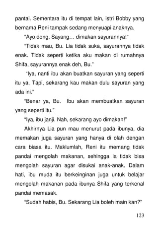 123
pantai. Sementara itu di tempat lain, istri Bobby yang
bernama Reni tampak sedang menyuapi anaknya.
“Ayo dong, Sayang… dimakan sayurannya!”
“Tidak mau, Bu. Lia tidak suka, sayurannya tidak
enak. Tidak seperti ketika aku makan di rumahnya
Shifa, sayurannya enak deh, Bu.”
“Iya, nanti ibu akan buatkan sayuran yang seperti
itu ya. Tapi, sekarang kau makan dulu sayuran yang
ada ini.”
“Benar ya, Bu. Ibu akan membuatkan sayuran
yang seperti itu.”
“Iya, ibu janji. Nah, sekarang ayo dimakan!”
Akhirnya Lia pun mau menurut pada ibunya, dia
memakan juga sayuran yang hanya di olah dengan
cara biasa itu. Maklumlah, Reni itu memang tidak
pandai mengolah makanan, sehingga ia tidak bisa
mengolah sayuran agar disukai anak-anak. Dalam
hati, ibu muda itu berkeinginan juga untuk belajar
mengolah makanan pada ibunya Shifa yang terkenal
pandai memasak.
“Sudah habis, Bu. Sekarang Lia boleh main kan?”
 
