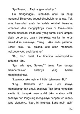 124
“Iya Sayang… Tapi jangan nakal ya!”
Lia mengangguk, kemudian anak itu pergi
menemui Shifa yang tinggal di sebelah rumahnya. Tak
lama kemudian anak itu sudah kembali bersama
temannya dan mengajaknya main di terasmain
masak-masakan. Pada saat yang sama, Reni tampak
sibuk berbenah, dalam benaknya wanita itu terus
memikirkan suaminya. “Bang… Aku rindu padamu.
Besok kalau kau pulang, aku akan memasak
makanan yang enak buatmu.”
“Bu, Ibu!” teriak Lia tiba-tiba membuyarkan
lamunan Reni.
“Iya, ada apa, Sayang?” tanya Reni seraya
memperhatikan anaknya yang berlari
menghampirinya.
“Lia minta teko mainan ini diisi teh manis, Bu!”
“Eng… Sebentar ya!” kata Reni seraya
membuatkan teh untuk anaknya. Tak lama kemudian
wanita itu tampak mengambil teko mainan milik
anaknya dan langsung mengisinya dengan teh manis
yang dibuatnya. “Nah, Ini tekonya. Sana main lagi!”
 