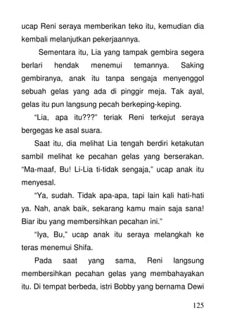 125
ucap Reni seraya memberikan teko itu, kemudian dia
kembali melanjutkan pekerjaannya.
Sementara itu, Lia yang tampak gembira segera
berlari hendak menemui temannya. Saking
gembiranya, anak itu tanpa sengaja menyenggol
sebuah gelas yang ada di pinggir meja. Tak ayal,
gelas itu pun langsung pecah berkeping-keping.
“Lia, apa itu???” teriak Reni terkejut seraya
bergegas ke asal suara.
Saat itu, dia melihat Lia tengah berdiri ketakutan
sambil melihat ke pecahan gelas yang berserakan.
“Ma-maaf, Bu! Li-Lia ti-tidak sengaja,” ucap anak itu
menyesal.
“Ya, sudah. Tidak apa-apa, tapi lain kali hati-hati
ya. Nah, anak baik, sekarang kamu main saja sana!
Biar ibu yang membersihkan pecahan ini.”
“Iya, Bu,” ucap anak itu seraya melangkah ke
teras menemui Shifa.
Pada saat yang sama, Reni langsung
membersihkan pecahan gelas yang membahayakan
itu. Di tempat berbeda, istri Bobby yang bernama Dewi
 